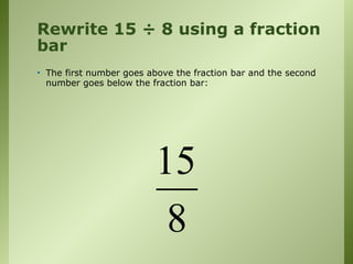Rewrite 15 ÷ 8 using a fraction
bar
• The first number goes above the fraction bar and the second
number goes below the fraction bar:
15
8
 