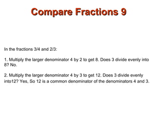 Compare Fractions 9 In the fractions 3/4 and 2/3: 1. Multiply the larger denominator 4 by 2 to get 8. Does 3 divide evenly into 8? No. 2. Multiply the larger denominator 4 by 3 to get 12. Does 3 divide evenly into12? Yes, So 12 is a common denominator of the denominators 4 and 3.   