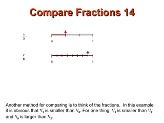 Compare Fractions 14 Another method for comparing is to think of the fractions.  In this example it is obvious that  1 / 3  is smaller than  7 / 8 . For one thing,  1 / 3  is smaller than  1 / 2  and  7 / 8  is larger than  1 / 2 . 