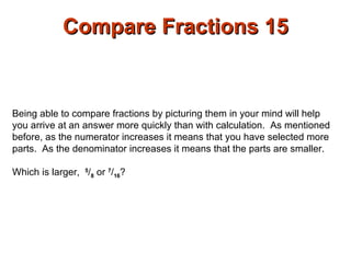 Compare Fractions 15 Being able to compare fractions by picturing them in your mind will help you arrive at an answer more quickly than with calculation.  As mentioned before, as the numerator increases it means that you have selected more parts.  As the denominator increases it means that the parts are smaller.  Which is larger,  5 / 8  or  7 / 16 ?  