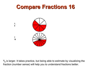Compare Fractions 16 5 / 8  is larger. It takes practice, but being able to estimate by visualizing the fraction (number sense) will help you to understand fractions better.  