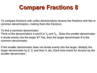 Compare Fractions 8 To compare fractions with unlike denominators rename the fractions with like or common denominators, making them  like fractions .  To find a common denominator: Think of the denominators 4 and 8 in  3 / 4  and  5 / 8  .  Does the smaller denominator 4 divide evenly into the larger 8? Yes, then the larger denominator 8 is the common denominator. If the smaller denominator does not divide evenly into the larger, Multiply the larger denominator by 2, 3, and then 4, etc. Each time check for division by the smaller denominator.  