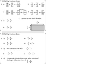 1. a)
Multiplying Fractions : Amber
× =
4
5
2
15
b)
× =
7
1 5
14
c)
× =
2
5
5
6
d)
× =
2
3
8
27
5
7
×
3
4
=
2. a)
6
7
×
4
9
=
b)
5
6
m
3
4
m
3. Calculate the area of this rectangle.
=
Multiplying Fractions : Green
5
7
×
3
4
=
1. a)
6
7
×
2
3
=
b)
4
9
×
3
8
=
c)
7
10
×
5
7
=
d)
1
2
3
×
3
4
=
2. a) How can we calculate this?
1
3
4
×
3
5
=
b) 1
4
5
× 1
2
7
=
c)
3. a) Can we make this calculation easier before multiplying?
(Look again at Question 1 part d) 4
5
×
3
4
=
Simplify!
 
