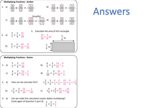 1. a)
Multiplying Fractions : Amber
× =
4
5
2
3
8
15
b)
× =
5
7
1
2
5
14
c)
× =
2
5
5
6
10
30
d)
× =
4
9
2
3
8
27
5
7
×
3
4
=
15
28
2. a)
6
7
×
4
9
=
24
63
=
8
21
b)
5
6
m
3
4
m
3. Calculate the area of this rectangle.
=
1
3
15
24
=
5
8
m2
Multiplying Fractions : Green
5
7
×
3
4
=
15
28
1. a)
6
7
×
2
3
=
12
21
=
4
7
b)
4
9
×
3
8
=
12
72
=
1
6
c)
7
10
×
5
7
=
35
70
=
1
2
d)
1
2
3
×
3
4
=
5
3
×
3
4
=
15
12
=
5
4
= 1
1
4
2. a) How can we calculate this?
1
3
4
×
3
5
=
21
20
= 1
1
20
b) 1
4
5
× 1
2
7
=
81
35
= 2
11
35
c)
3. a) Can we make this calculation easier before multiplying?
(Look again at Question 1 part d) 4
5
×
3
4
=
3
5
Simplify!
Answers
 