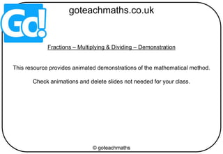 Fractions – Multiplying & Dividing – Demonstration
This resource provides animated demonstrations of the mathematical method.
Check animations and delete slides not needed for your class.
 