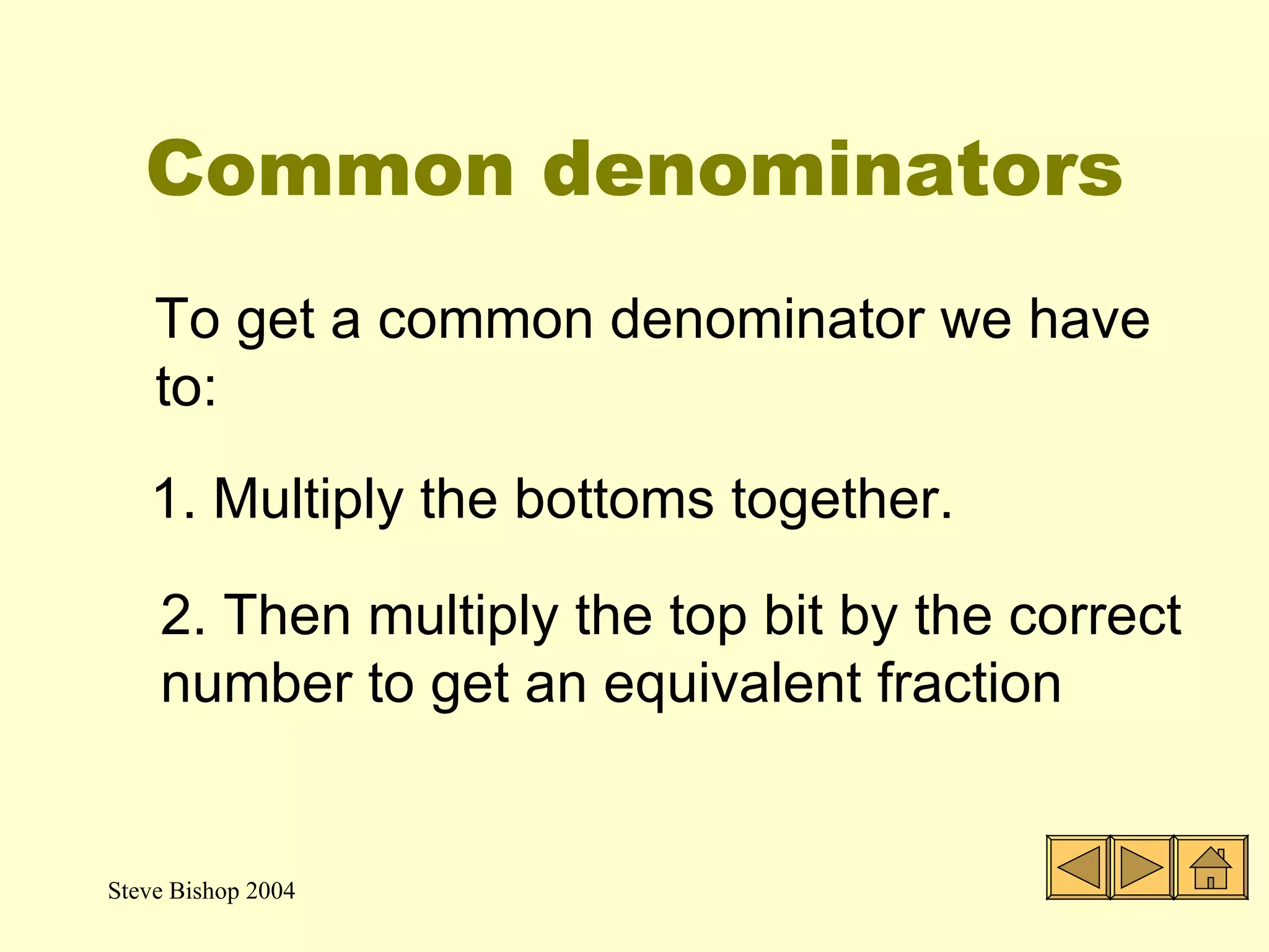 Common denominators To get a common denominator we have to: 1. Multiply the bottoms together. 2. Then multiply the top bit by the correct number to get an equivalent fraction 
