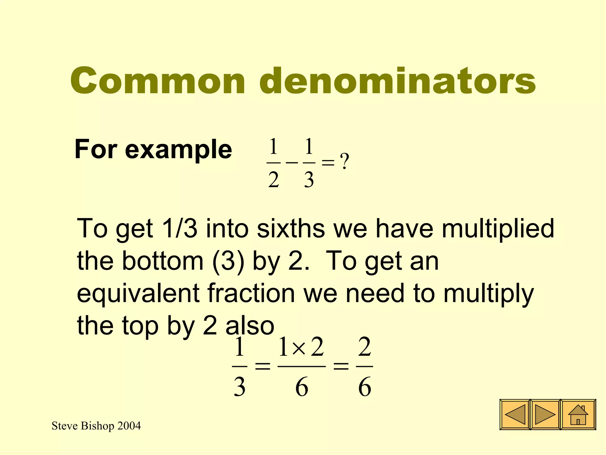 Common denominators For example  To get 1/3 into sixths we have multiplied the bottom (3) by 2.  To get an equivalent fraction we need to multiply the top by 2 also 