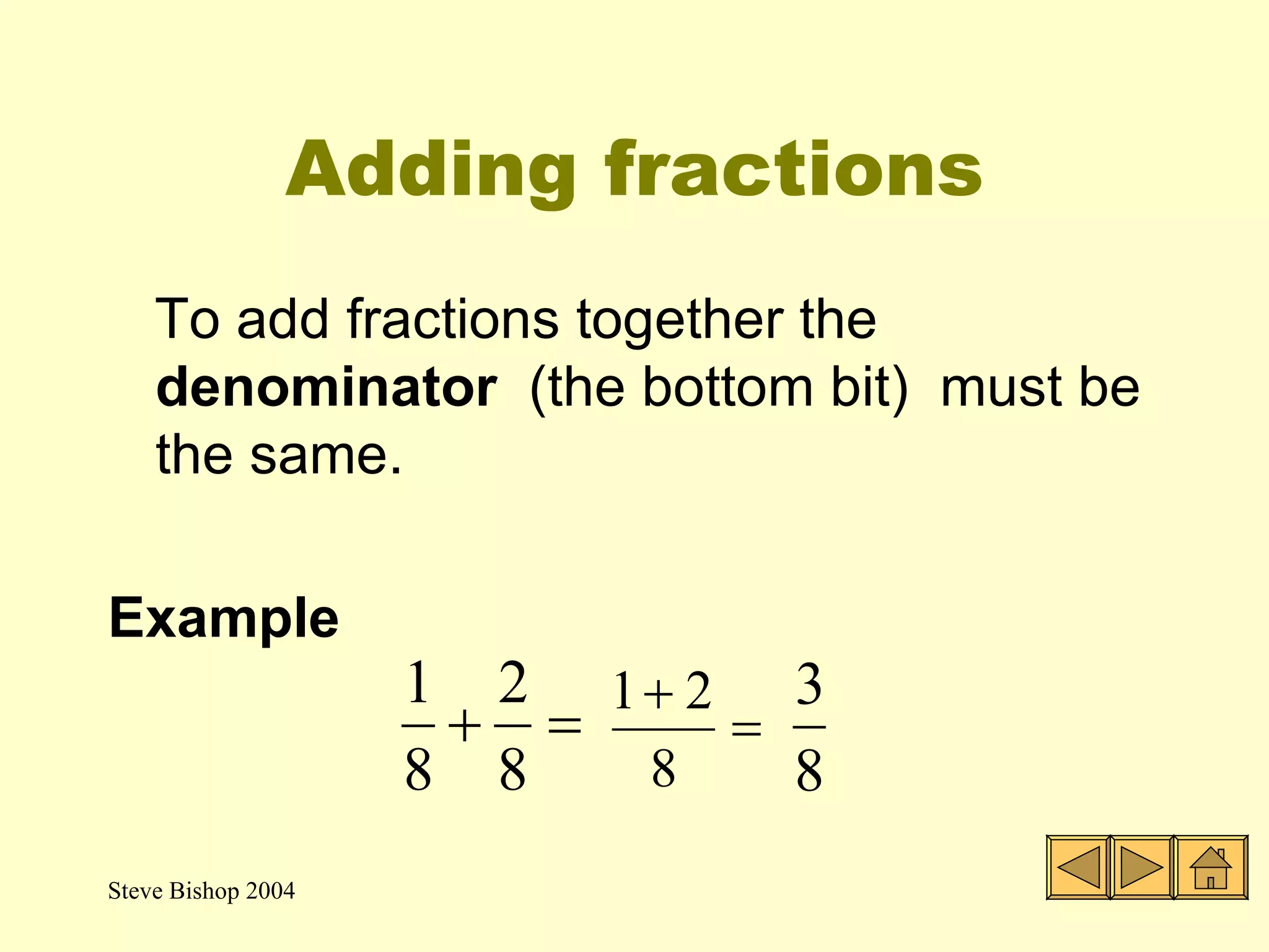 Adding fractions To add fractions together the  denominator  (the bottom bit)  must be the same. Example 