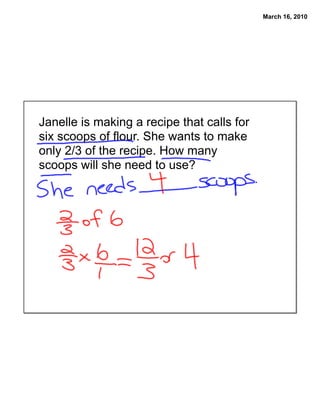 March 16, 2010




Janelle is making a recipe that calls for
six scoops of flour. She wants to make
only 2/3 of the recipe. How many
scoops will she need to use?
 