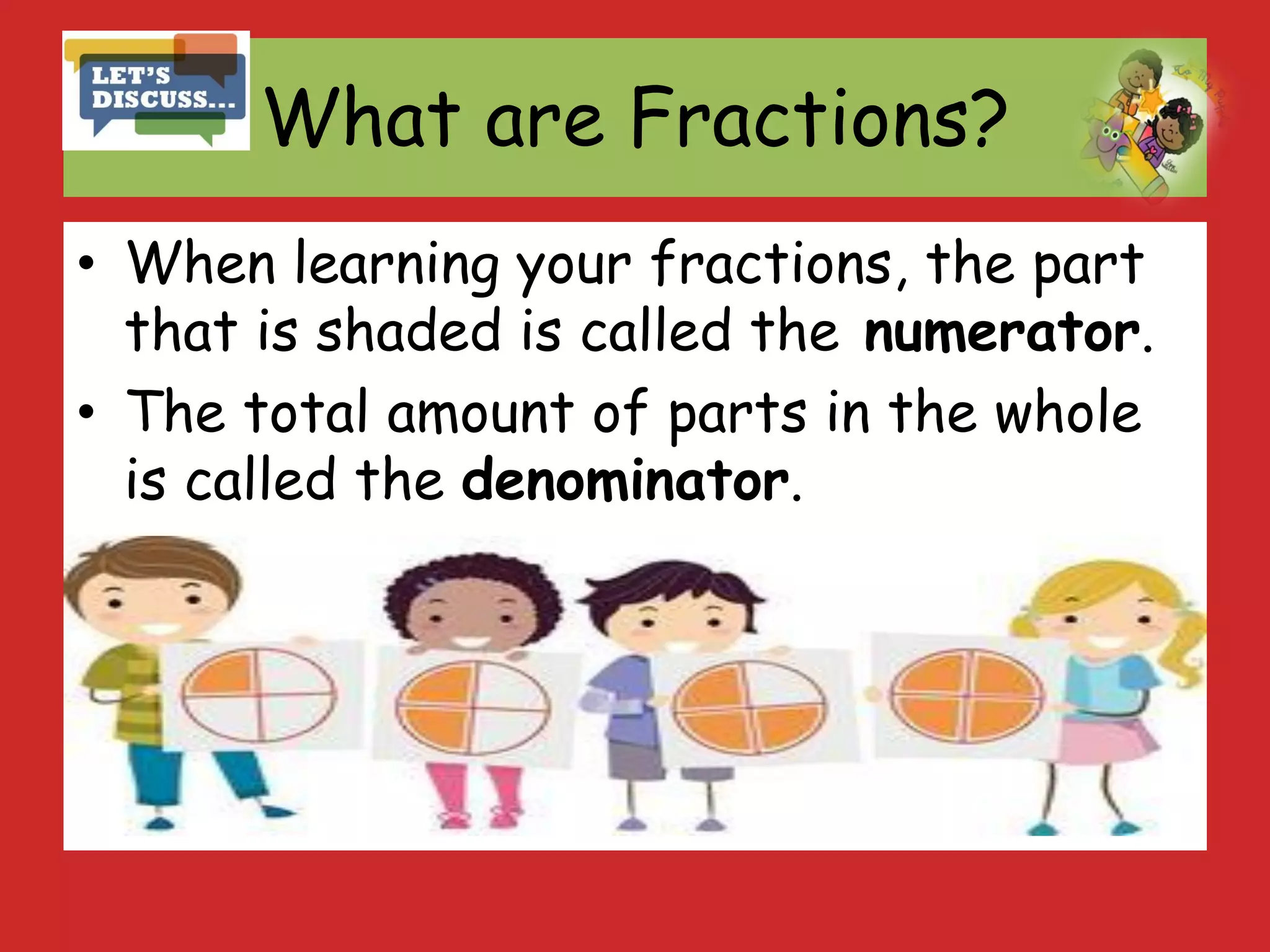 What are Fractions?
• When learning your fractions, the part
that is shaded is called the numerator.
• The total amount of parts in the whole
is called the denominator.
 