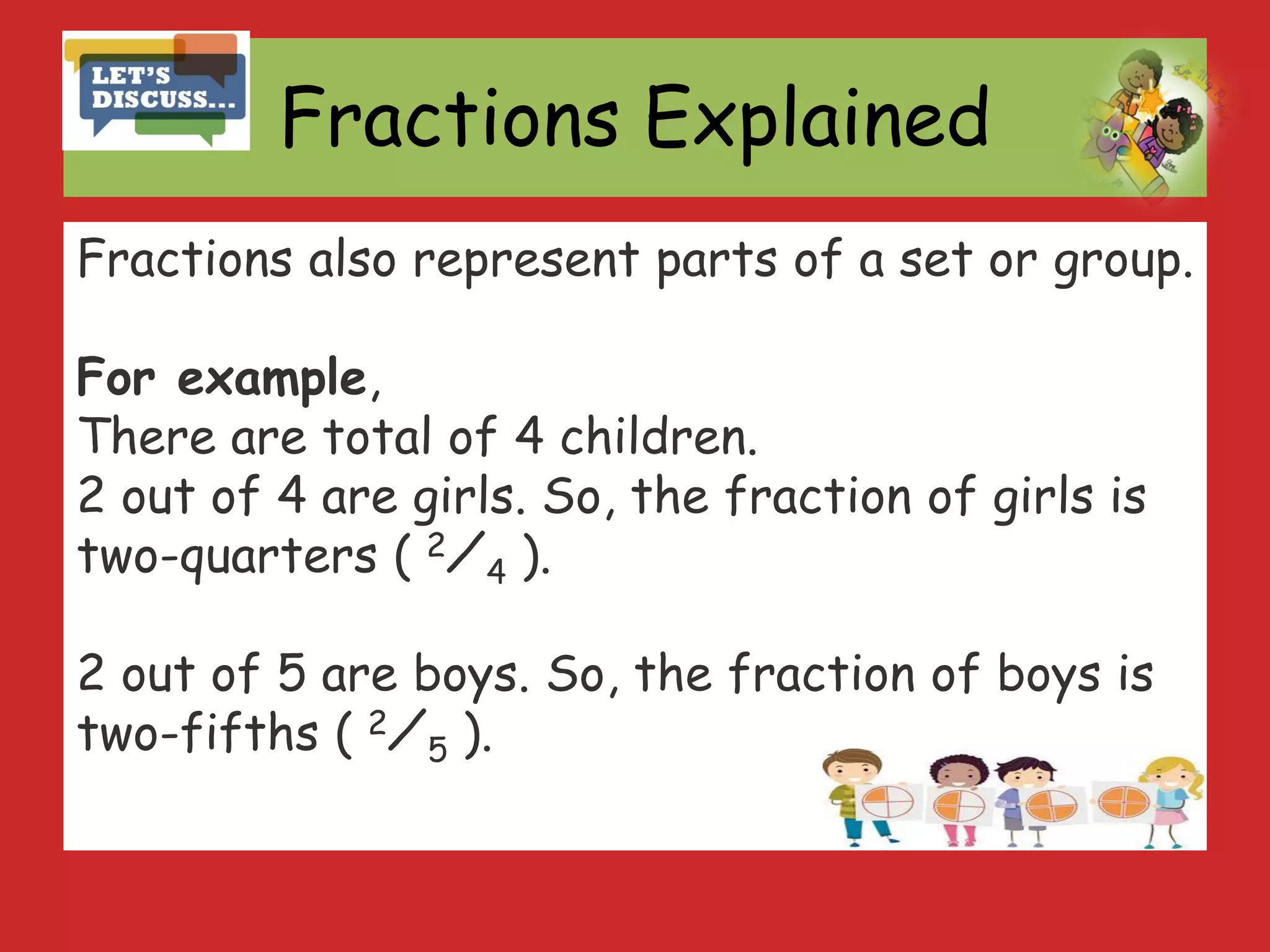 Fractions Explained
Fractions also represent parts of a set or group.
For example,
There are total of 4 children.
2 out of 4 are girls. So, the fraction of girls is
two-quarters ( 2⁄4 ).
2 out of 5 are boys. So, the fraction of boys is
two-fifths ( 2⁄5 ).
 