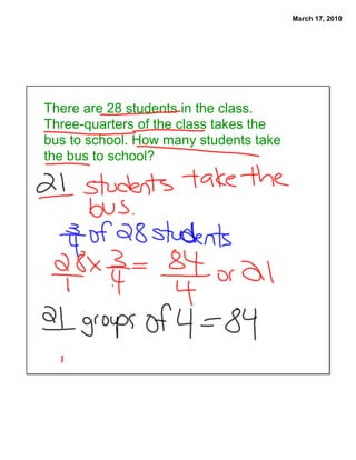 March 17, 2010




There are 28 students in the class.
Three-quarters of the class takes the
bus to school. How many students take
the bus to school?
 