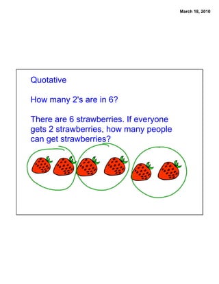 March 18, 2010




Quotative

How many 2's are in 6?

There are 6 strawberries. If everyone
gets 2 strawberries, how many people
can get strawberries?
 
