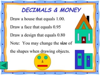 DECIMALS & MONEY
Draw a house that equals 1.00.
Draw a face that equals 0.95
Draw a design that equals 0.80
Note: You may change the size of
the shapes when drawing objects.
 