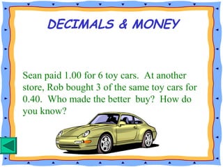 Sean paid 1.00 for 6 toy cars. At another
store, Rob bought 3 of the same toy cars for
0.40. Who made the better buy? How do
you know?
DECIMALS & MONEY
 