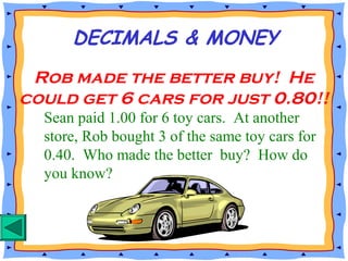 Sean paid 1.00 for 6 toy cars. At another
store, Rob bought 3 of the same toy cars for
0.40. Who made the better buy? How do
you know?
DECIMALS & MONEY
Rob made the better buy! He
could get 6 cars for just 0.80!!
 