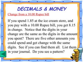 Change from a 10.00 Rupee bill
If you spend 1.85 at the ice cream store, and
you pay with a 10.00 Rupee bill, you get 8.15
in change. Notice that the digits in your
change are the same as the digits in the amount
you spent? There are five other amounts you
could spend and get change with the same
digits. See if you can find them all. List them
in your journal. Do you see a pattern?
DECIMALS & MONEY
 
