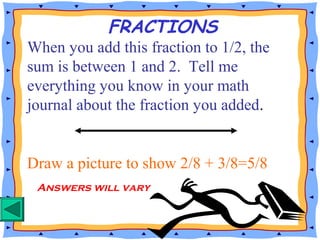 When you add this fraction to 1/2, the
sum is between 1 and 2. Tell me
everything you know in your math
journal about the fraction you added.
Draw a picture to show 2/8 + 3/8=5/8
FRACTIONS
Answers will vary
 