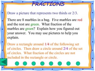 FRACTIONS
Draw a picture that represents two thirds or 2/3.
There are 8 marbles in a bag. Five marbles are red
and the rest are green. What fraction of the
marbles are green? Explain how you figured out
your answer. You may use pictures to help you
explain.
Draw a rectangle around 1/4 of the following set
of circles. Then draw a circle around 2/4 of the set
of circles. What fraction of the circles are not
included in the rectangle or circle.
 