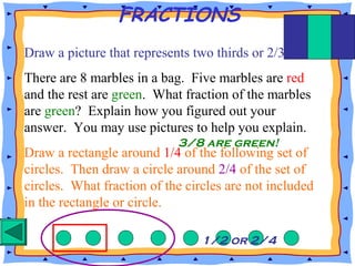 FRACTIONS
Draw a picture that represents two thirds or 2/3.
There are 8 marbles in a bag. Five marbles are red
and the rest are green. What fraction of the marbles
are green? Explain how you figured out your
answer. You may use pictures to help you explain.
Draw a rectangle around 1/4 of the following set of
circles. Then draw a circle around 2/4 of the set of
circles. What fraction of the circles are not included
in the rectangle or circle.
3/8 are green!
1/2 or 2/4
 