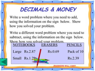 DECIMALS & MONEY
Write a word problem where you need to add,
using the information on the sign below. Show
how you solved your problem.
Write a different word problem where you need to
subtract, using the information on the sign below.
Show how you solved your problem.
NOTEBOOKS ERASERS PENCILS
Large Rs.2.87 Rs.0.69 Pack of 10
Small Rs.1.79 Rs.2.39
Answers will vary
 