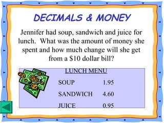 DECIMALS & MONEY
Jennifer had soup, sandwich and juice for
lunch. What was the amount of money she
spent and how much change will she get
from a $10 dollar bill?
LUNCH MENU
SOUP 1.95
SANDWICH 4.60
JUICE 0.95
 