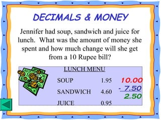 DECIMALS & MONEY
Jennifer had soup, sandwich and juice for
lunch. What was the amount of money she
spent and how much change will she get
from a 10 Rupee bill?
LUNCH MENU
SOUP 1.95
SANDWICH 4.60
JUICE 0.95
10.00
- 7.50
2.50
 
