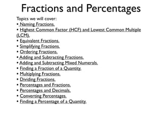 Fractions and Percentages
Topics we will cover:
• Naming Fractions.
• Highest Common Factor (HCF) and Lowest Common Multiple
(LCM).
• Equivalent Fractions.
• Simplifying Fractions.
• Ordering Fractions.
• Adding and Subtracting Fractions.
• Adding and Subtracting Mixed Numerals.
• Finding a Fraction of a Quantity.
• Multiplying Fractions.
• Dividing Fractions.
• Percentages and Fractions.
• Percentages and Decimals.
• Converting Percentages.
• Finding a Percentage of a Quantity.
 