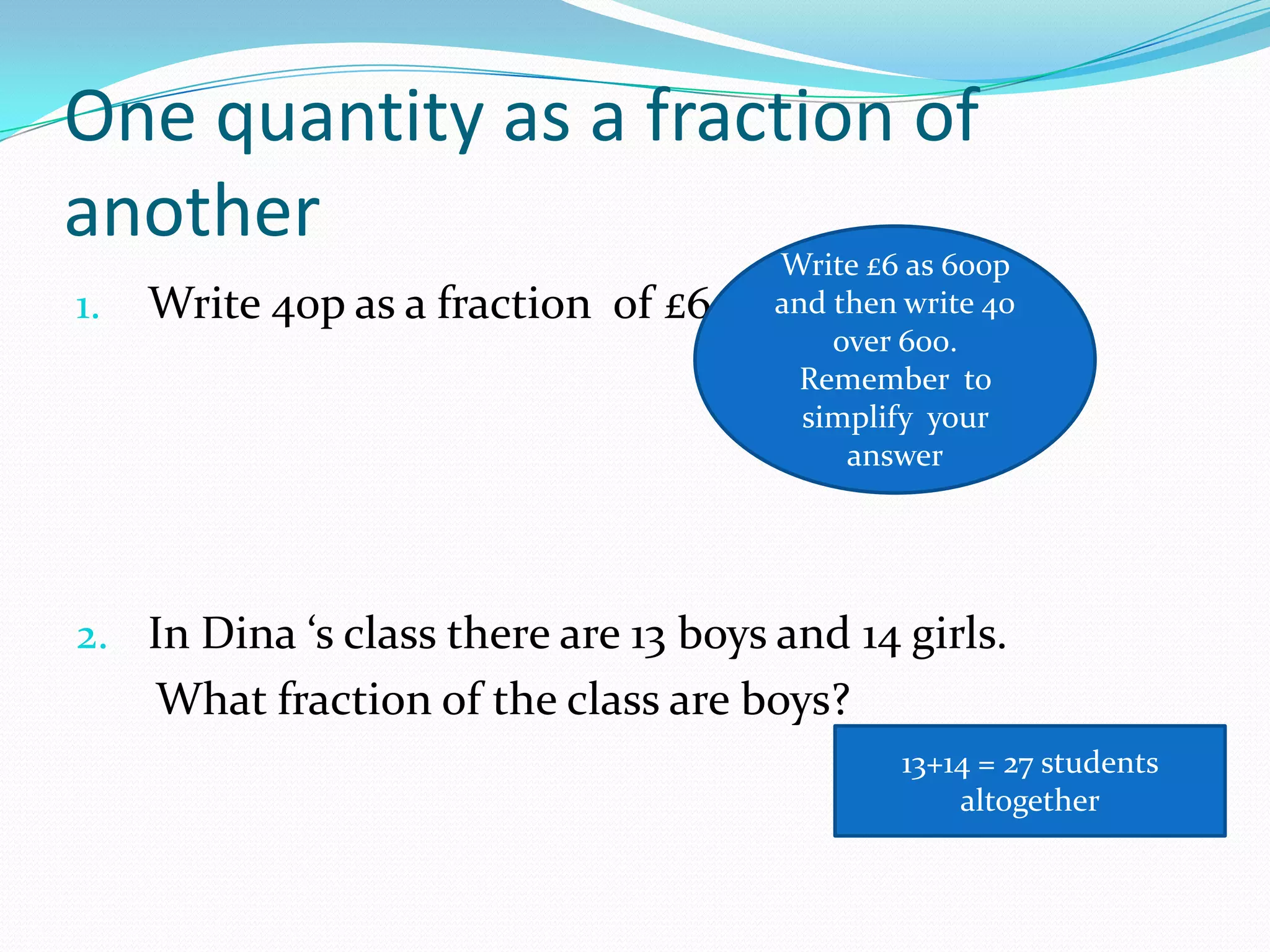 One quantity as a fraction of
another                               Write £6 as 600p
1.   Write 40p as a fraction of £6    and then write 40
                                          over 600.
                                        Remember to
                                        simplify your
                                           answer




2. In Dina ‘s class there are 13 boys and 14 girls.
     What fraction of the class are boys?
                                              13+14 = 27 students
                                                  altogether
 