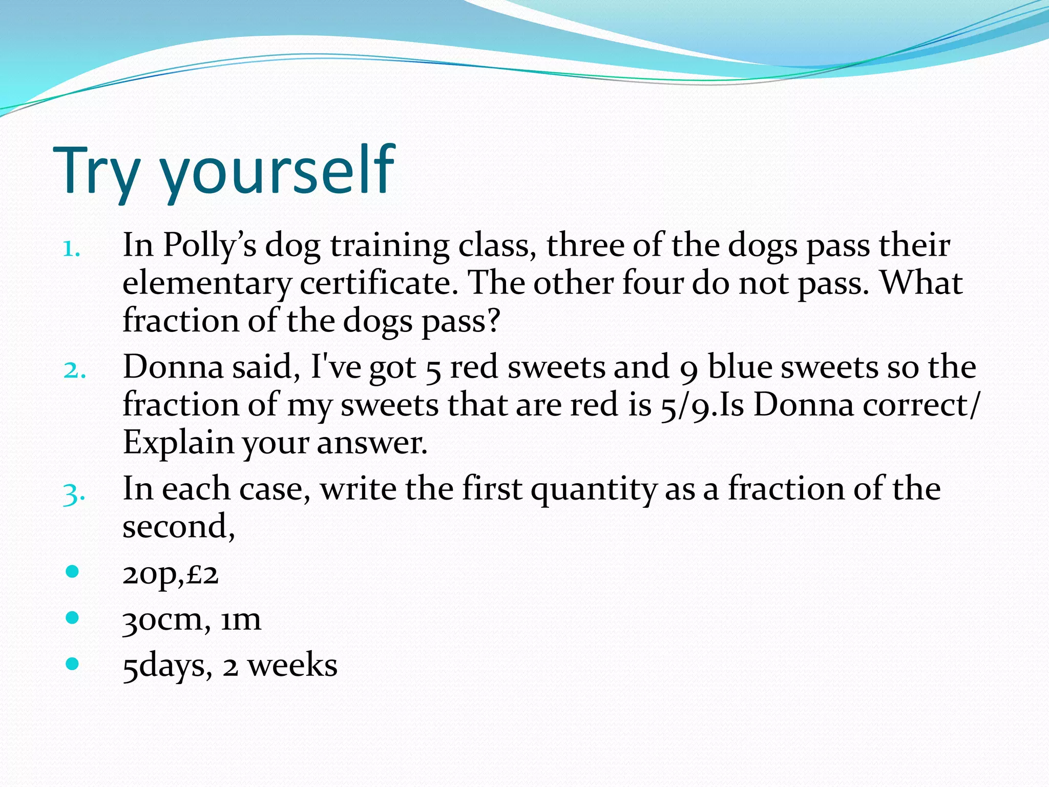 Try yourself
1. In Polly’s dog training class, three of the dogs pass their
   elementary certificate. The other four do not pass. What
   fraction of the dogs pass?
2. Donna said, I've got 5 red sweets and 9 blue sweets so the
   fraction of my sweets that are red is 5/9.Is Donna correct/
   Explain your answer.
3. In each case, write the first quantity as a fraction of the
   second,
 20p,£2
 30cm, 1m
 5days, 2 weeks
 