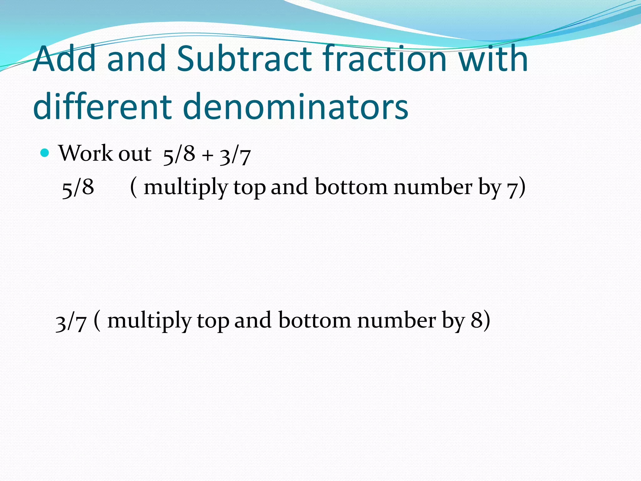 Add and Subtract fraction with
different denominators
 Work out 5/8 + 3/7
  5/8   ( multiply top and bottom number by 7)




 3/7 ( multiply top and bottom number by 8)
 