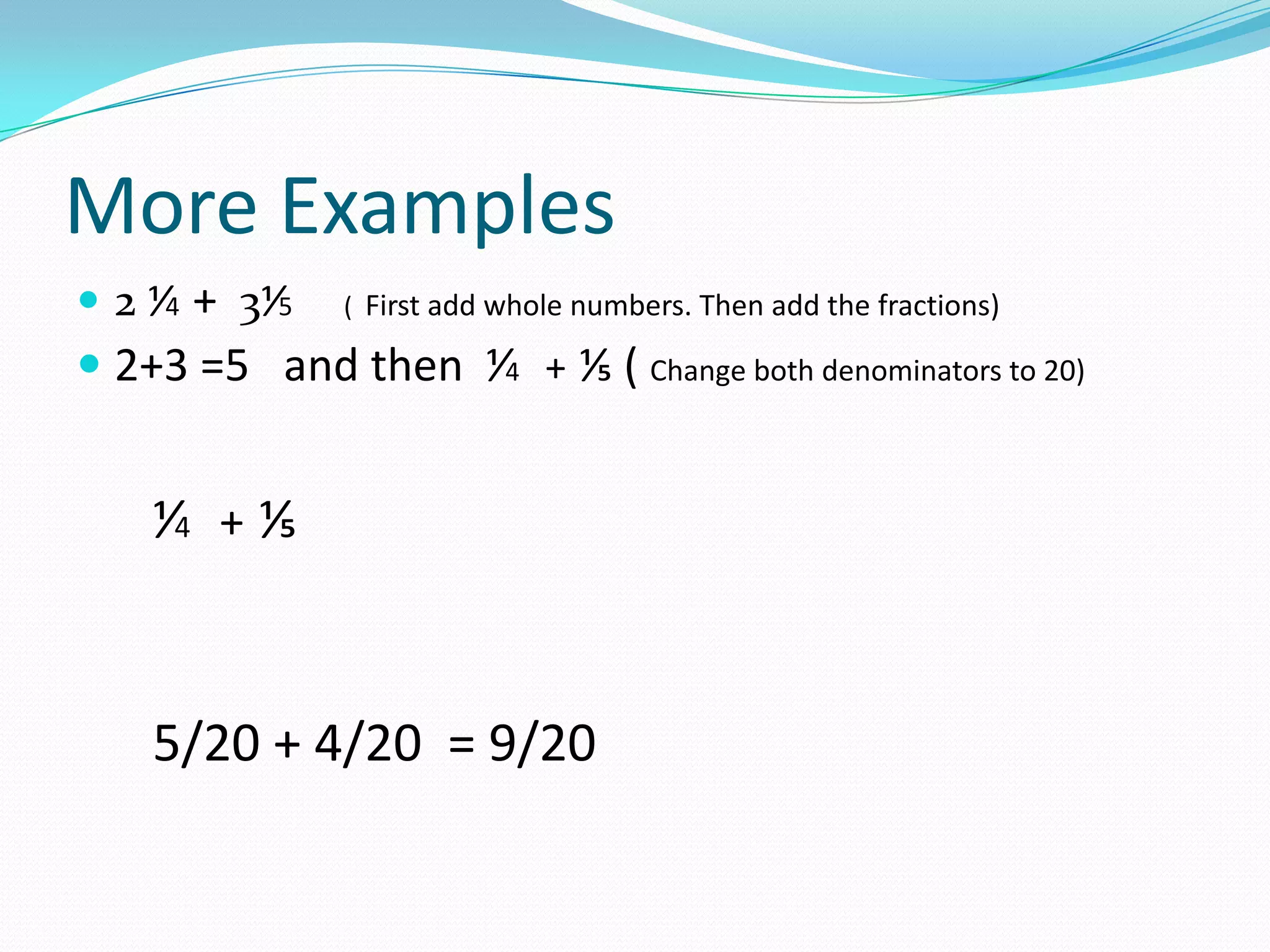 More Examples
 2 ⅟4 + 3⅟5   ( First add whole numbers. Then add the fractions)

 2+3 =5 and then ⅟4 + ⅕ ( Change both denominators to 20)


    ⅟4 + ⅕


    5/20 + 4/20 = 9/20
 