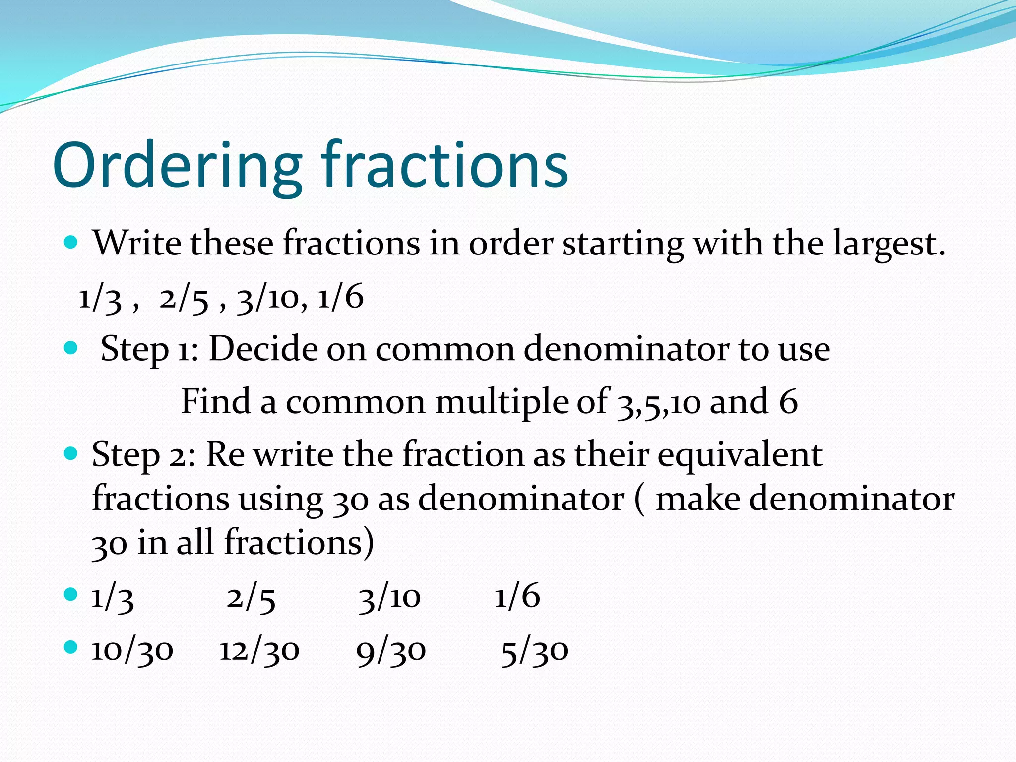Ordering fractions
 Write these fractions in order starting with the largest.
 1/3 , 2/5 , 3/10, 1/6
 Step 1: Decide on common denominator to use
        Find a common multiple of 3,5,10 and 6
 Step 2: Re write the fraction as their equivalent
  fractions using 30 as denominator ( make denominator
  30 in all fractions)
 1/3       2/5       3/10    1/6
 10/30 12/30         9/30    5/30
 