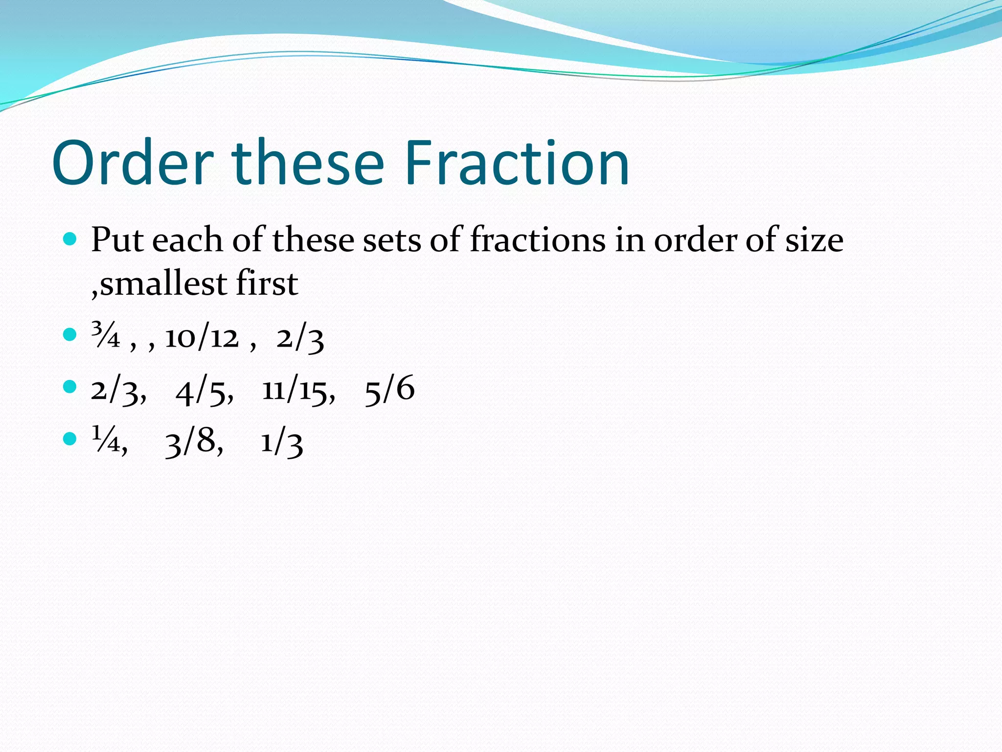 Order these Fraction
 Put each of these sets of fractions in order of size
  ,smallest first
 ¾ , , 10/12 , 2/3
 2/3, 4/5, 11/15, 5/6
 ¼, 3/8, 1/3
 