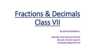 Fractions & Decimals
Class VII
By SELVA POORANI.J
Vatsalya International School
Borsad, Anand, Gujarat
selvajsekar@gmail.com
 