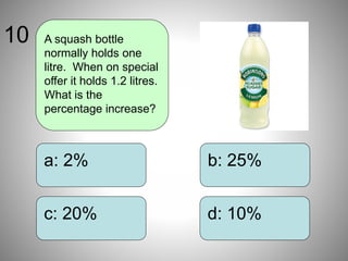 b: 25%
d: 10%
a: 2%
c: 20%
A squash bottle
normally holds one
litre. When on special
offer it holds 1.2 litres.
What is the
percentage increase?
10
 