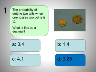 b: 1.4
d: 0.25
a: 0.4
c: 4.1
The probability of
getting two tails when
one tosses two coins is
¼.
What is this as a
decimal?
1
 
