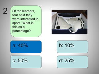 b: 10%
d: 25%
a: 40%
c: 50%
Of ten learners,
four said they
were interested in
sport. What is
this as a
percentage?
2
 