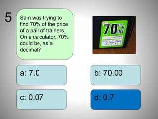 b: 70.00
d: 0.7
a: 7.0
c: 0.07
Sam was trying to
find 70% of the price
of a pair of trainers.
On a calculator, 70%
could be, as a
decimal?
5
 