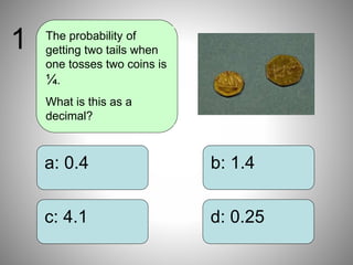 b: 1.4
d: 0.25
a: 0.4
c: 4.1
The probability of
getting two tails when
one tosses two coins is
¼.
What is this as a
decimal?
1
 