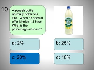 b: 25%
d: 10%
a: 2%
c: 20%
A squash bottle
normally holds one
litre. When on special
offer it holds 1.2 litres.
What is the
percentage increase?
10
 