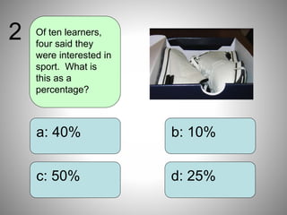 b: 10%
d: 25%
a: 40%
c: 50%
Of ten learners,
four said they
were interested in
sport. What is
this as a
percentage?
2
 