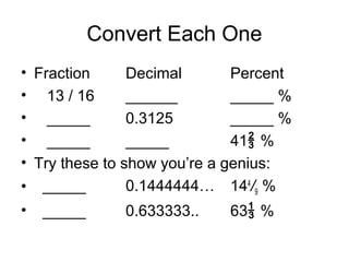 Convert Each One
• Fraction      Decimal       Percent
• 13 / 16       ______        _____ %
• _____         0.3125        _____ %
• _____         _____         41 %
• Try these to show you’re a genius:
• _____         0.1444444… 144/9 %
•   _____      0.633333..   63 %
 