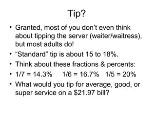 Tip?
• Granted, most of you don’t even think
  about tipping the server (waiter/waitress),
  but most adults do!
• “Standard” tip is about 15 to 18%.
• Think about these fractions & percents:
• 1/7 = 14.3% 1/6 = 16.7% 1/5 = 20%
• What would you tip for average, good, or
  super service on a $21.97 bill?
 