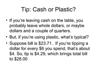 Tip: Cash or Plastic?
• If you’re leaving cash on the table, you
  probably leave whole dollars, or maybe
  dollars and a couple of quarters.
• But, if you’re using plastic, what’s typical?
• Suppose bill is $23.71. If you’re tipping a
  dollar for every $6 you spend, that’s about
  $4. So, tip is $4.29, which brings total bill
  to $28.00
 