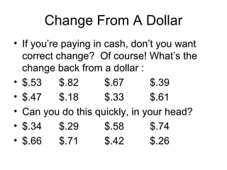 Change From A Dollar
• If you’re paying in cash, don’t you want
  correct change? Of course! What’s the
  change back from a dollar :
• $.53     $.82       $.67      $.39
• $.47     $.18       $.33      $.61
• Can you do this quickly, in your head?
• $.34     $.29       $.58      $.74
• $.66     $.71       $.42      $.26
 