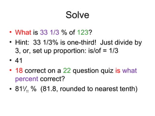 Solve
• What is 33 1/3 % of 123?
• Hint: 33 1/3% is one-third! Just divide by
  3, or, set up proportion: is/of = 1/3
• 41
• 18 correct on a 22 question quiz is what
  percent correct?
• 819/11 % (81.8, rounded to nearest tenth)
 