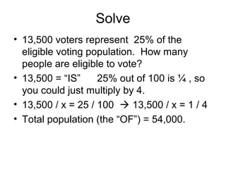 Solve
• 13,500 voters represent 25% of the
  eligible voting population. How many
  people are eligible to vote?
• 13,500 = “IS”     25% out of 100 is ¼ , so
  you could just multiply by 4.
• 13,500 / x = 25 / 100  13,500 / x = 1 / 4
• Total population (the “OF”) = 54,000.
 