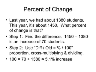 Percent of Change
• Last year, we had about 1380 students.
  This year, it’s about 1450. What percent
  of change is that?
• Step 1: Find the difference. 1450 – 1380
  is an increase of 70 students.
• Step 2: Use “Diff / Old = % / 100”
  proportion, cross-multiplying & dividing.
• 100 × 70 ÷ 1380 ≈ 5.1% increase
 