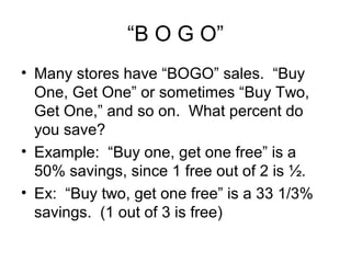 “B O G O”
• Many stores have “BOGO” sales. “Buy
  One, Get One” or sometimes “Buy Two,
  Get One,” and so on. What percent do
  you save?
• Example: “Buy one, get one free” is a
  50% savings, since 1 free out of 2 is ½.
• Ex: “Buy two, get one free” is a 33 1/3%
  savings. (1 out of 3 is free)
 